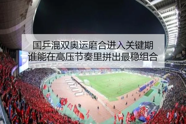 国乒混双奥运磨合进入关键期 谁能在高压节奏里拼出最稳组合